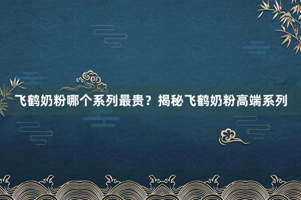 飞鹤奶粉哪个系列最贵？揭秘飞鹤奶粉高端系列